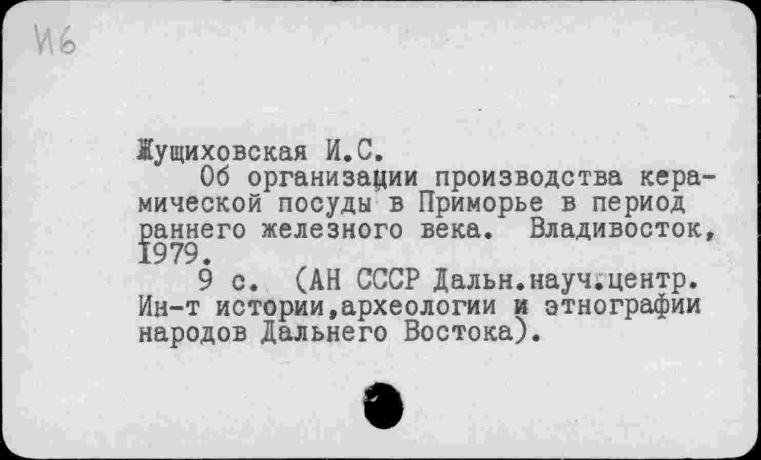 ﻿№
Жущиховская И.С.
Об организации производства керамической посуды в Приморье в период раннего железного века. Владивосток»
9 с. (АН СССР Дальн.науч.центр. Ин-т истории,археологии и этнографии народов Дальнего Востока).